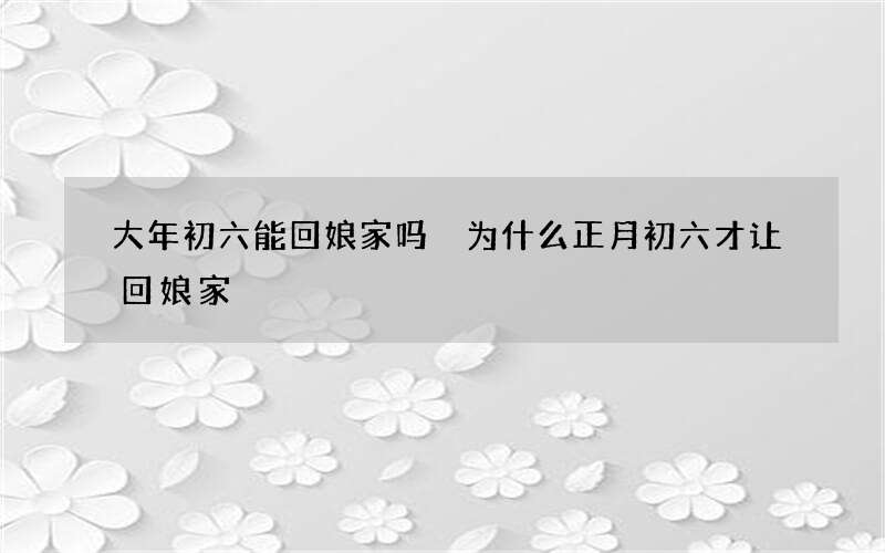 大年初六能回娘家吗 为什么正月初六才让回娘家